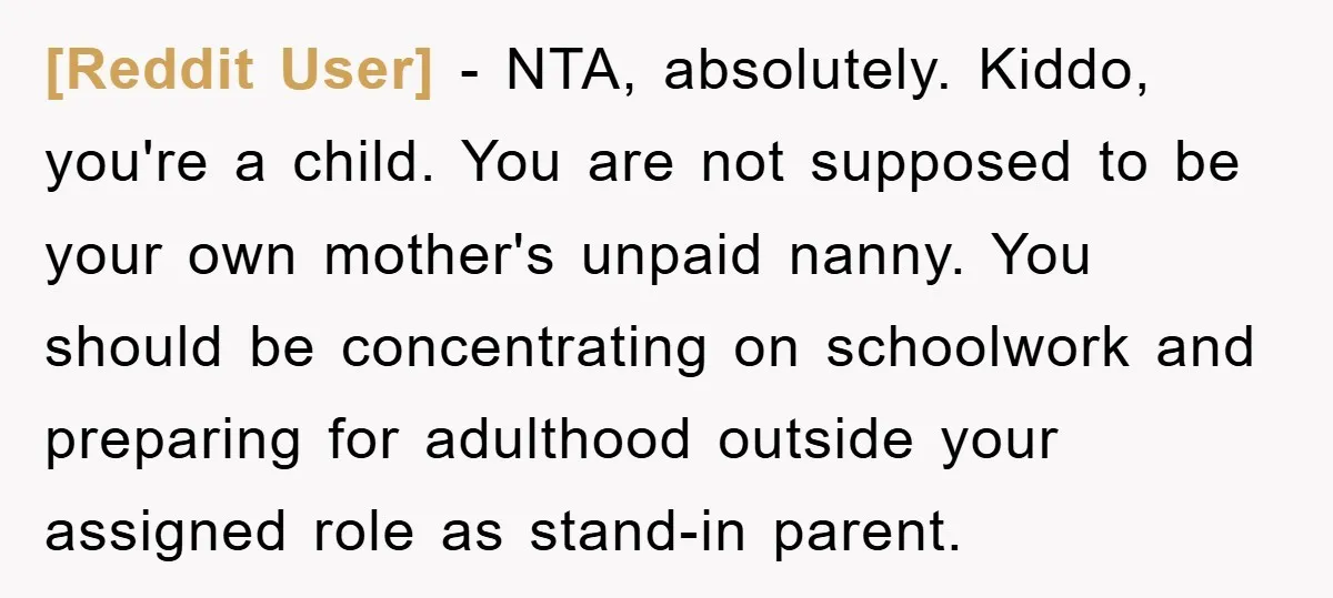 [Reddit User] − NTA, absolutely. Kiddo, you're a child. You are not supposed to be your own mother's unpaid nanny. You should be concentrating on schoolwork and preparing for adulthood...