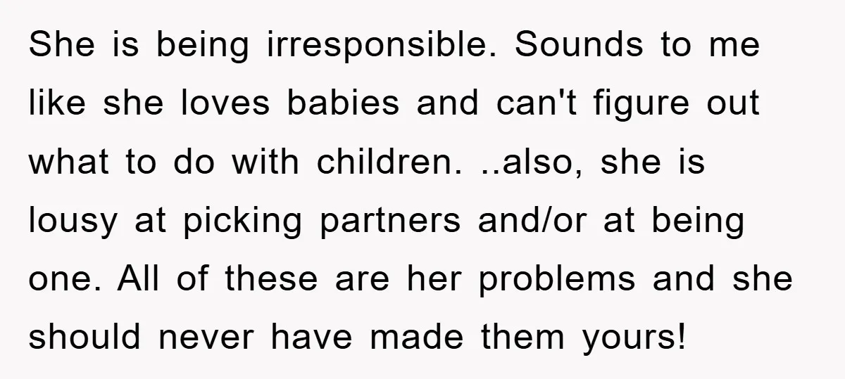 She is being irresponsible. Sounds to me like she loves babies and can't figure out what to do with children. ..also, she is lousy at picking partners and/or at being...