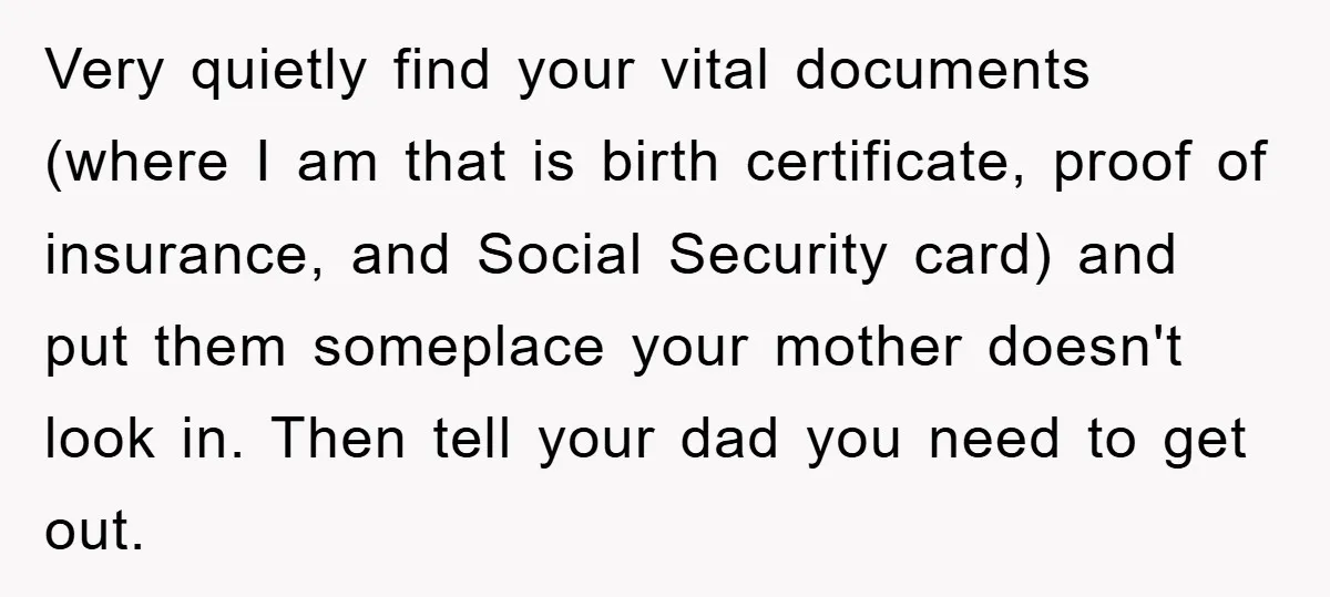 Very quietly find your vital documents (where I am that is birth certificate, proof of insurance, and Social Security card) and put them someplace your mother doesn't look in. Then...
