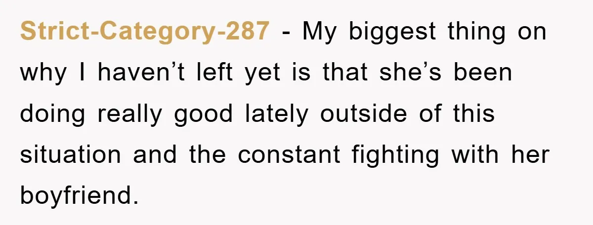 Strict-Category-287 − My biggest thing on why I haven’t left yet is that she’s been doing really good lately outside of this situation and the constant fighting with her boyfriend.