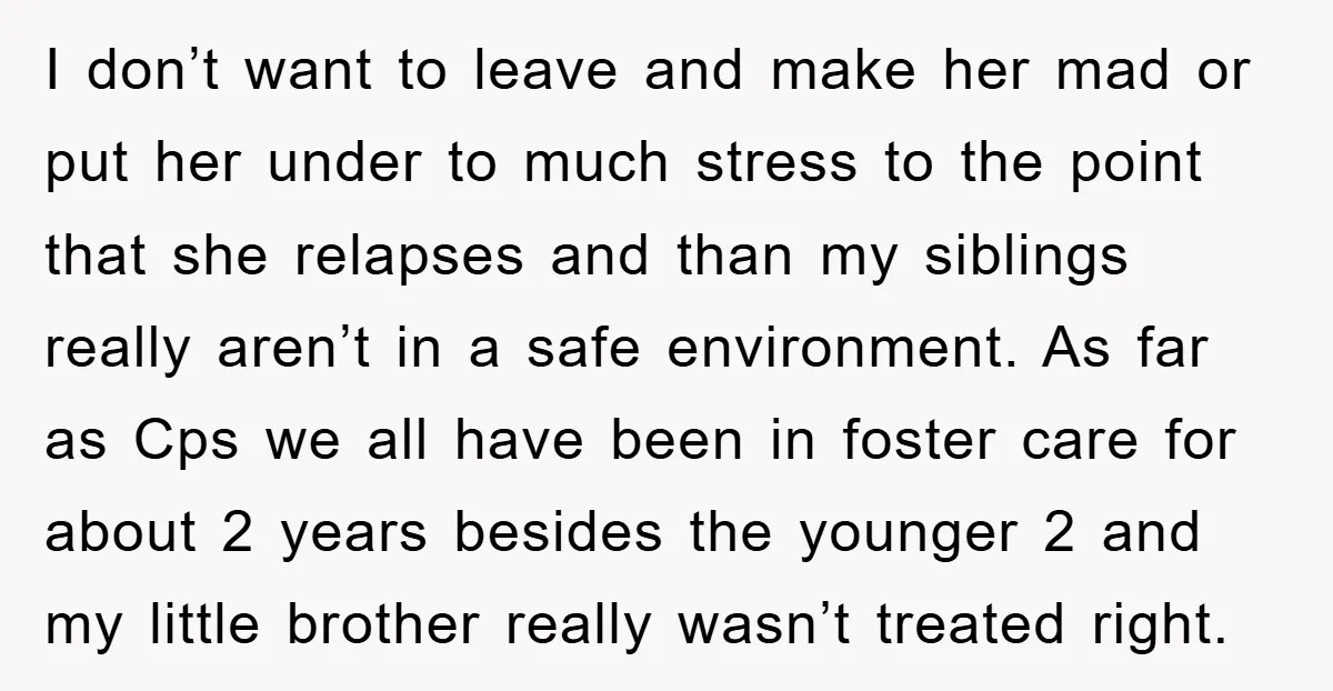 I don’t want to leave and make her mad or put her under to much stress to the point that she relapses and than my siblings really aren’t in a...