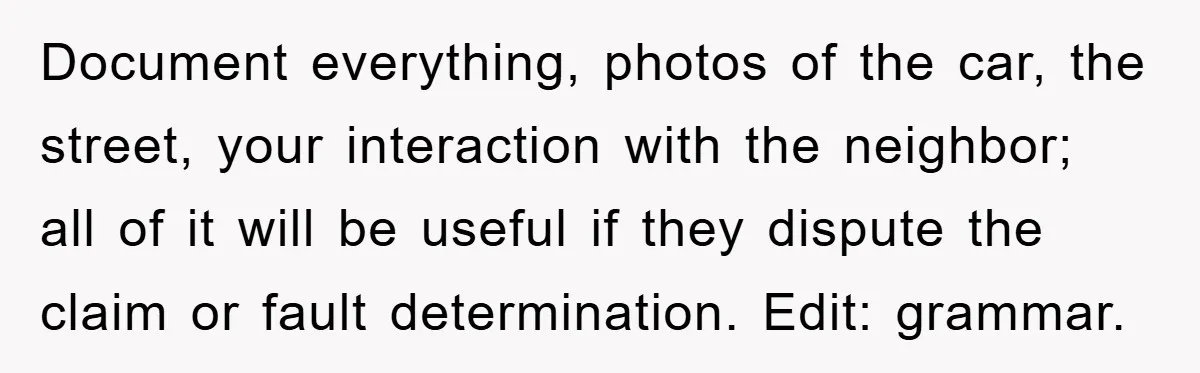 Document everything, photos of the car, the street, your interaction with the neighbor; all of it will be useful if they dispute the claim or fault determination. Edit: grammar.