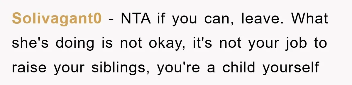 Solivagant0 − NTA if you can, leave. What she's doing is not okay, it's not your job to raise your siblings, you're a child yourself