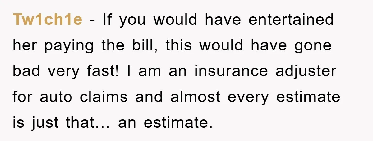 Tw1ch1e − If you would have entertained her paying the bill, this would have gone bad very fast! I am an insurance adjuster for auto claims and almost every estimate...