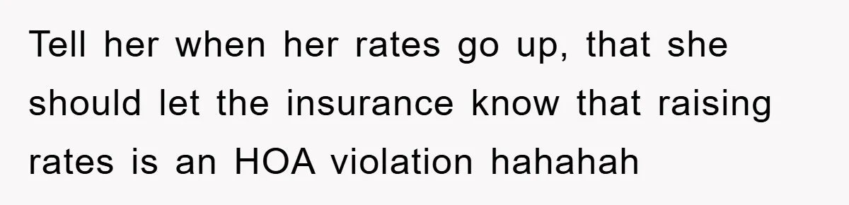 Tell her when her rates go up, that she should let the insurance know that raising rates is an HOA violation hahahah