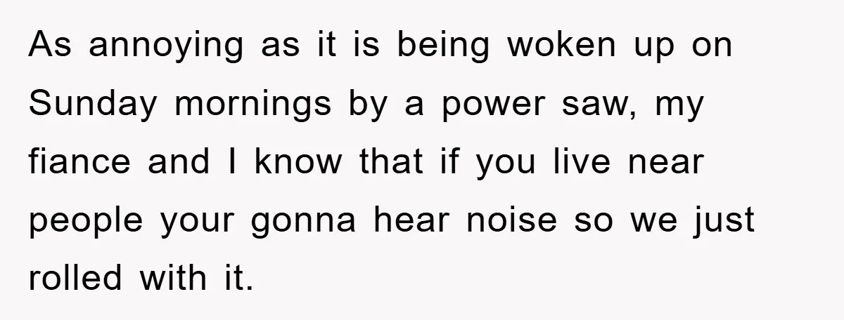 As annoying as it is being woken up on Sunday mornings by a power saw, my fiance and I know that if you live near people your gonna hear noise...