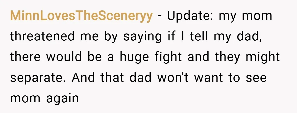 MinnLovesTheSceneryy − Update: my mom threatened me by saying if I tell my dad, there would be a huge fight and they might separate. And that dad won't want to...