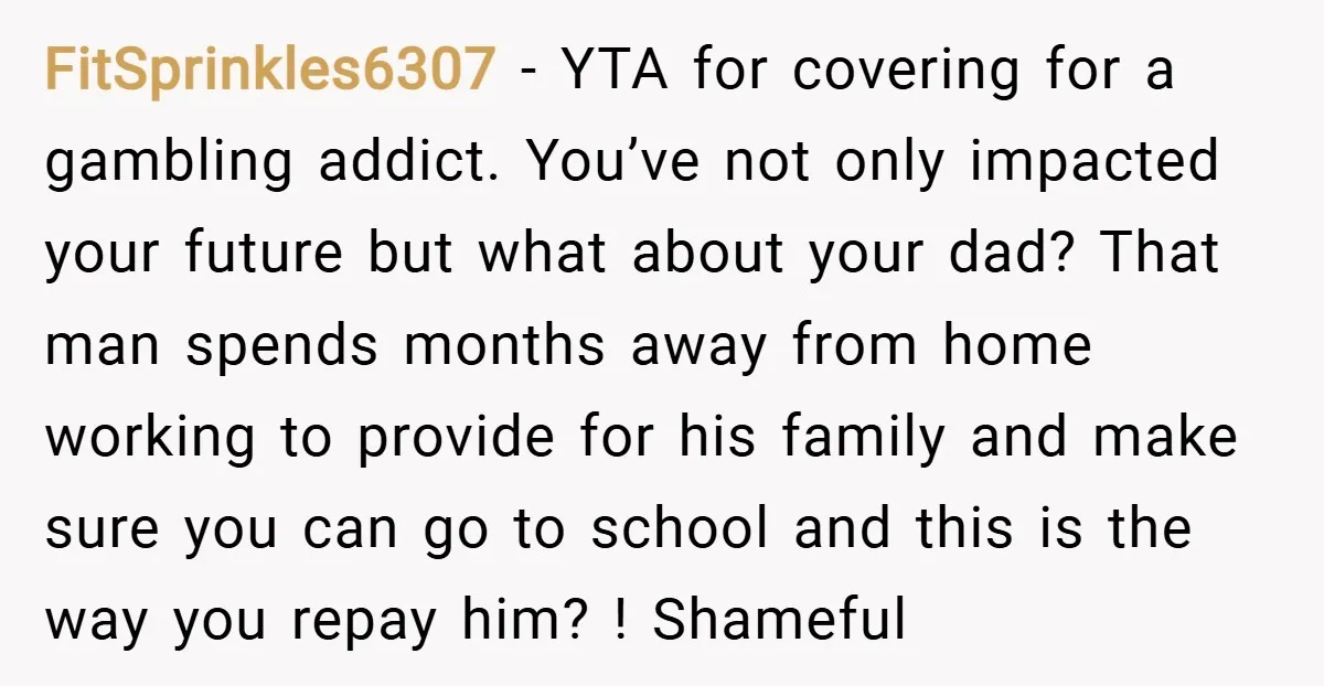 FitSprinkles6307 − YTA for covering for a gambling addict. You’ve not only impacted your future but what about your dad? That man spends months away from home working to provide...