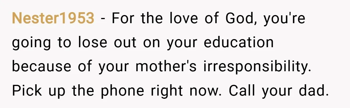 Nester1953 − For the love of God, you're going to lose out on your education because of your mother's irresponsibility. Pick up the phone right now. Call your dad.