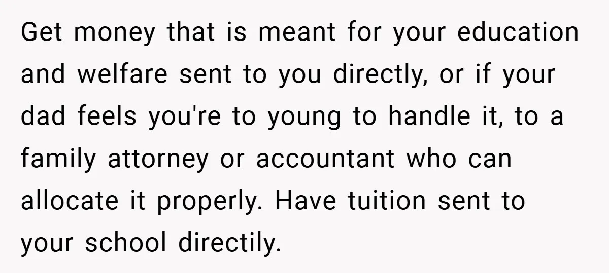 Get money that is meant for your education and welfare sent to you directly, or if your dad feels you're to young to handle it, to a family attorney or...