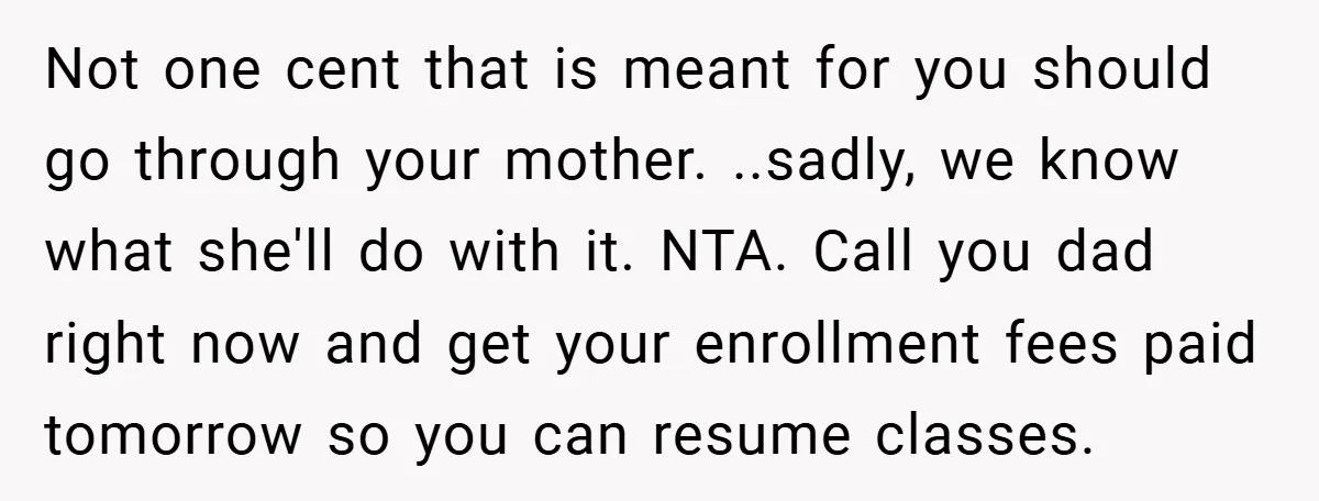 Not one cent that is meant for you should go through your mother. ..sadly, we know what she'll do with it. NTA. Call you dad right now and get your...