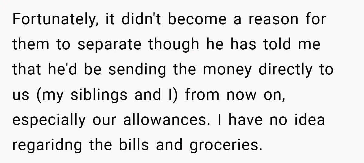 Fortunately, it didn't become a reason for them to separate though he has told me that he'd be sending the money directly to us (my siblings and I) from now...