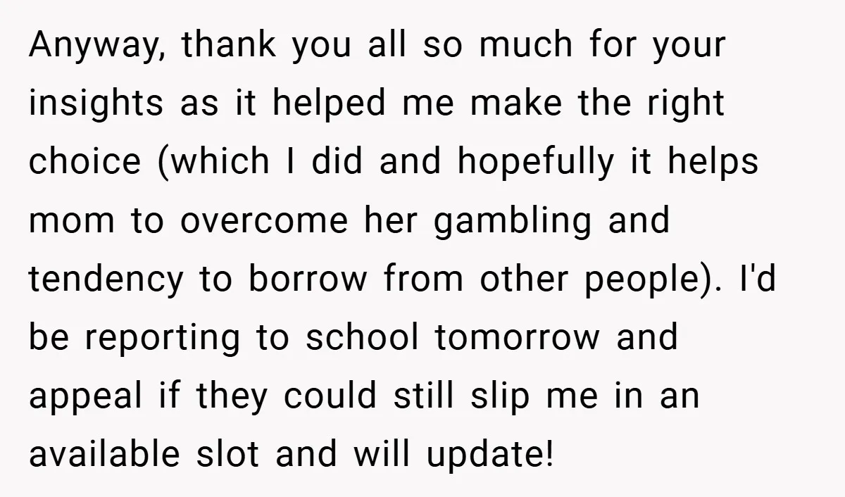 Anyway, thank you all so much for your insights as it helped me make the right choice (which I did and hopefully it helps mom to overcome her gambling and...