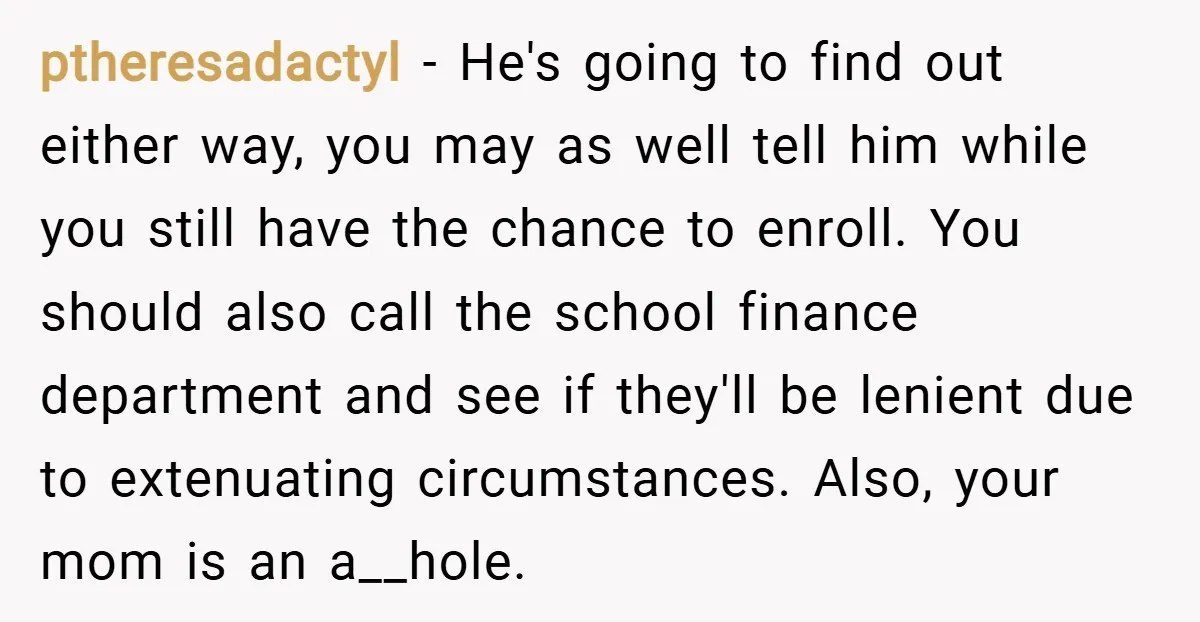 ptheresadactyl − He's going to find out either way, you may as well tell him while you still have the chance to enroll. You should also call the school finance...
