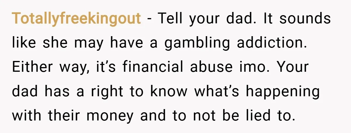 Totallyfreekingout − Tell your dad. It sounds like she may have a gambling addiction. Either way, it’s financial abuse imo. Your dad has a right to know what’s happening with...