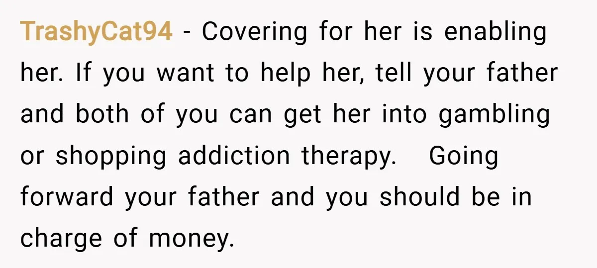 TrashyCat94 − Covering for her is enabling her. If you want to help her, tell your father and both of you can get her into gambling or shopping addiction therapy....