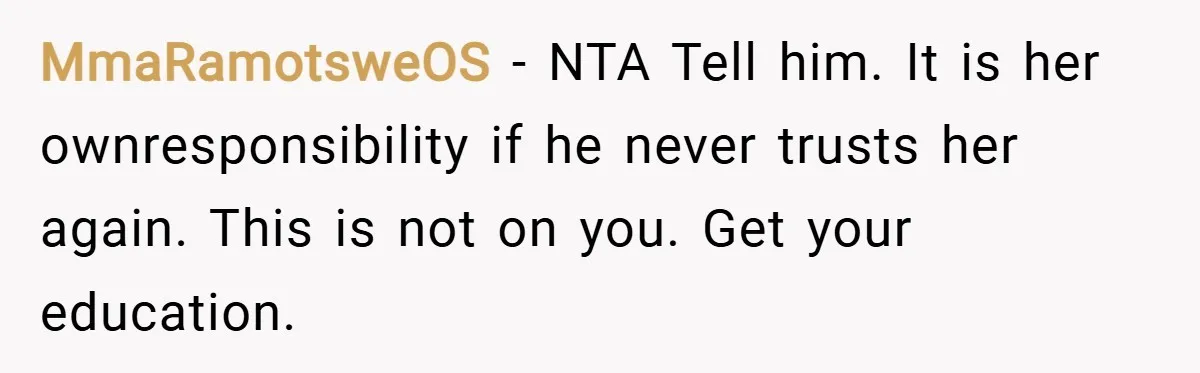 MmaRamotsweOS − NTA Tell him. It is her ownresponsibility if he never trusts her again. This is not on you. Get your education.