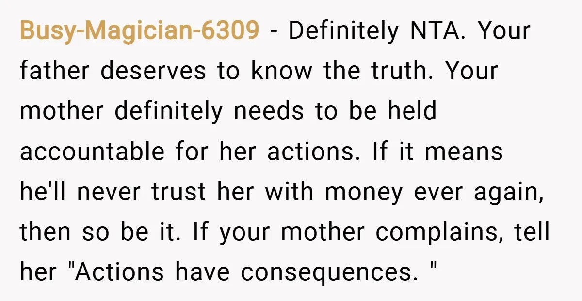 Busy-Magician-6309 − Definitely NTA. Your father deserves to know the truth. Your mother definitely needs to be held accountable for her actions. If it means he'll never trust her with...