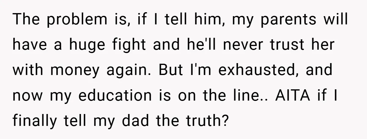 The problem is, if I tell him, my parents will have a huge fight and he'll never trust her with money again. But I'm exhausted, and now my education is...