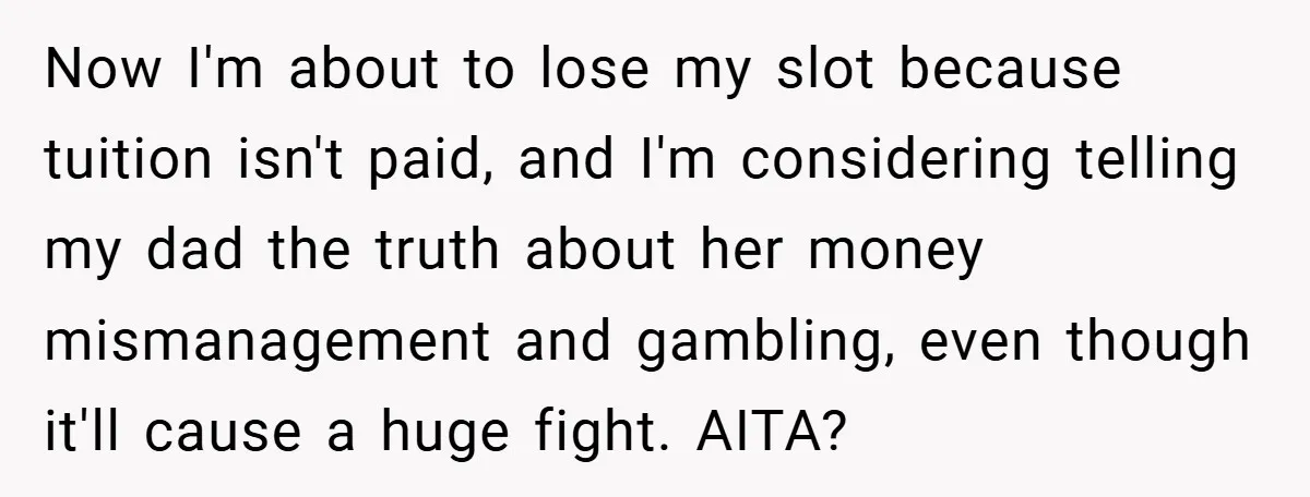 Now I'm about to lose my slot because tuition isn't paid, and I'm considering telling my dad the truth about her money mismanagement and gambling, even though it'll cause a...