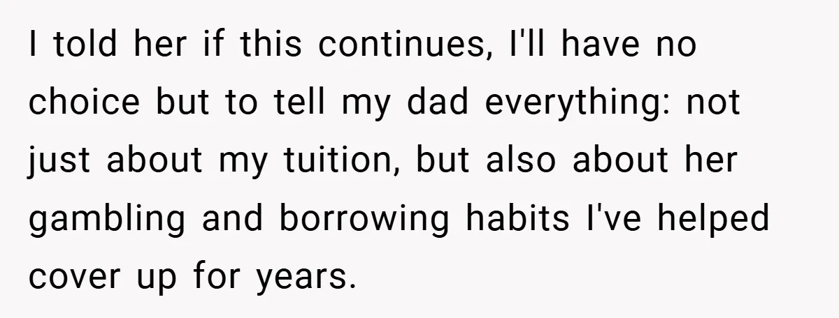 I told her if this continues, I'll have no choice but to tell my dad everything: not just about my tuition, but also about her gambling and borrowing habits I've...