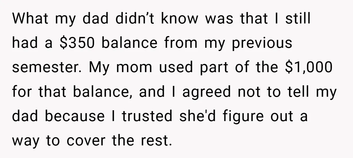 What my dad didn’t know was that I still had a $350 balance from my previous semester. My mom used part of the $1,000 for that balance, and I agreed...
