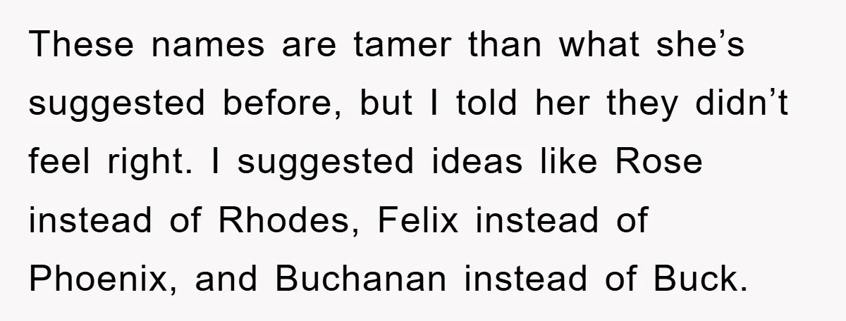 These names are tamer than what she’s suggested before, but I told her they didn’t feel right. I suggested ideas like Rose instead of Rhodes, Felix instead of Phoenix, and...