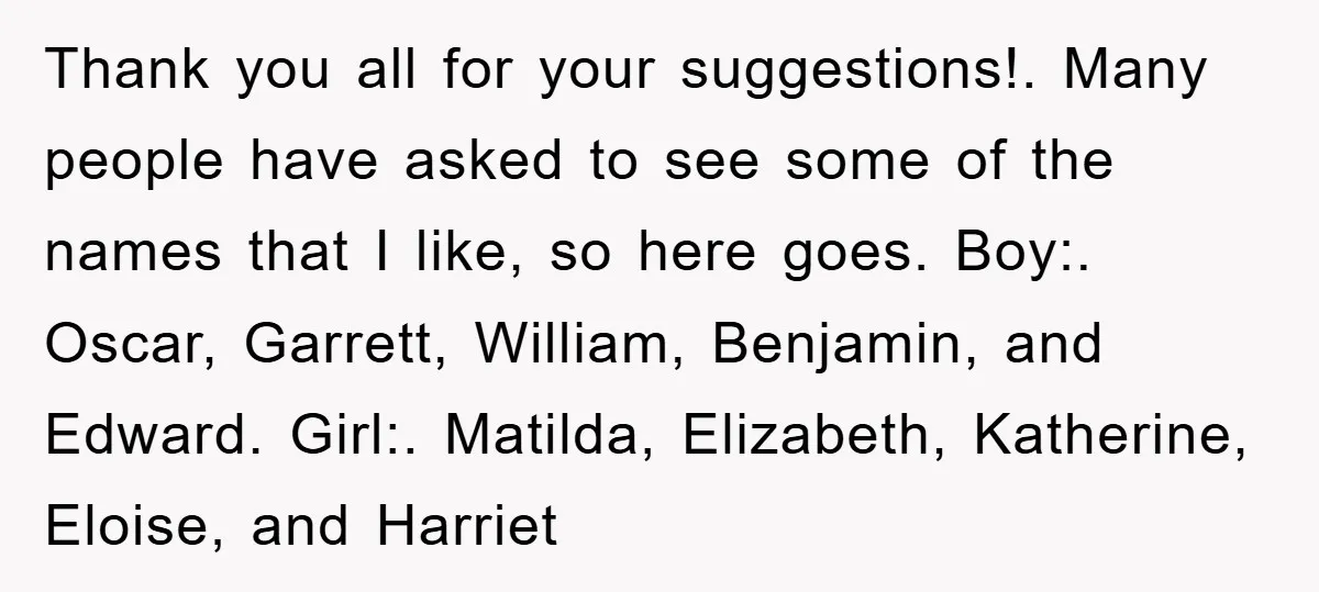 Thank you all for your suggestions!. Many people have asked to see some of the names that I like, so here goes. Boy:. Oscar, Garrett, William, Benjamin, and Edward. Girl:....