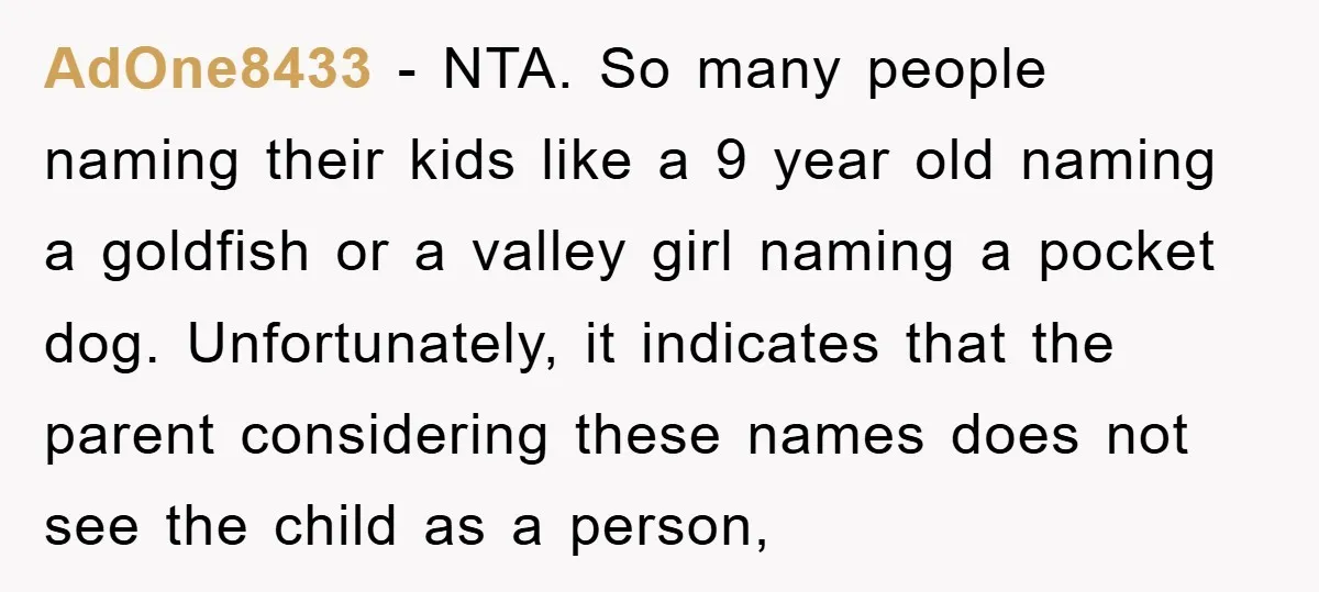 AdOne8433 − NTA. So many people naming their kids like a 9 year old naming a goldfish or a valley girl naming a pocket dog. Unfortunately, it indicates that the...