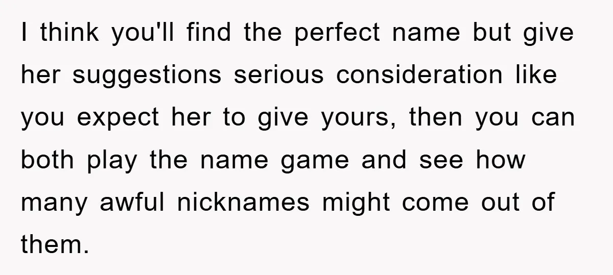 I think you'll find the perfect name but give her suggestions serious consideration like you expect her to give yours, then you can both play the name game and see...