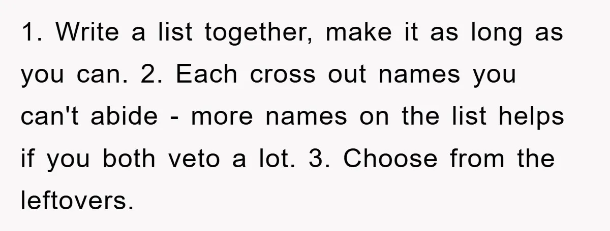 1. Write a list together, make it as long as you can. 2. Each cross out names you can't abide - more names on the list helps if you both...