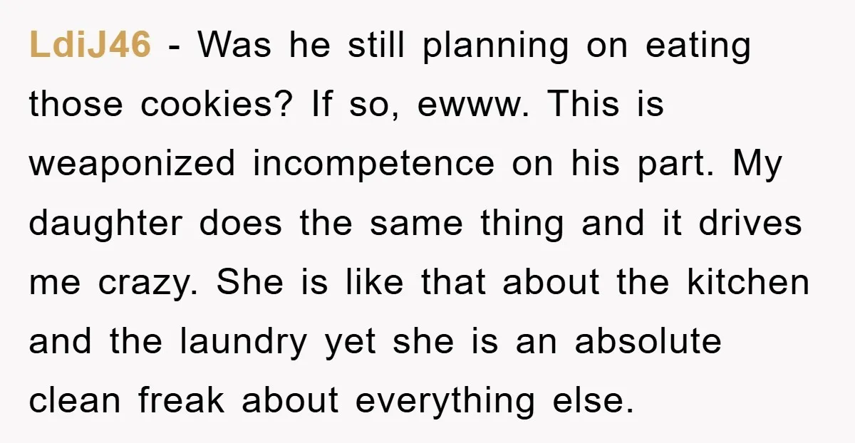 LdiJ46 - Was he still planning on eating those cookies? If so, ewww. This is weaponized incompetence on his part. My daughter does the same thing and it drives me...