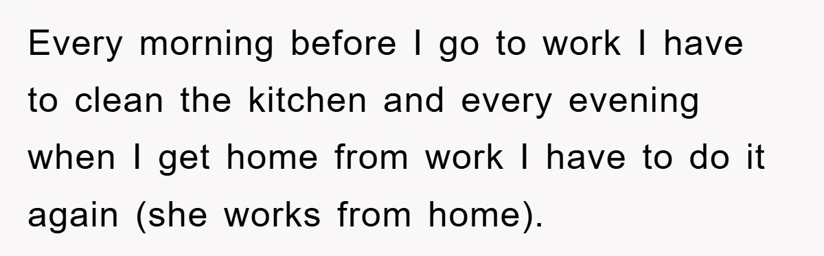 Every morning before I go to work I have to clean the kitchen and every evening when I get home from work I have to do it again (she works...