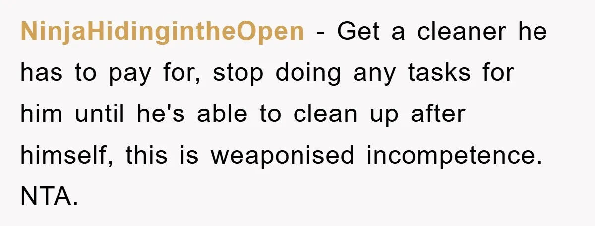 NinjaHidingintheOpen - Get a cleaner he has to pay for, stop doing any tasks for him until he's able to clean up after himself, this is weaponised incompetence. NTA.