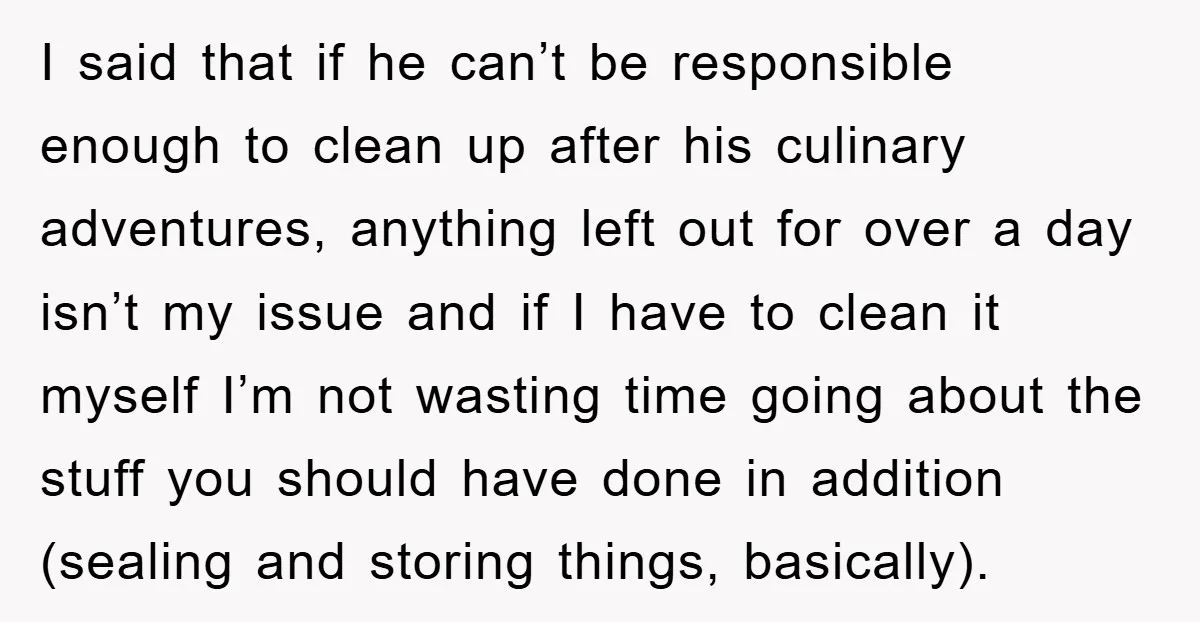 I said that if he can’t be responsible enough to clean up after his culinary adventures, anything left out for over a day isn’t my issue and if I have...