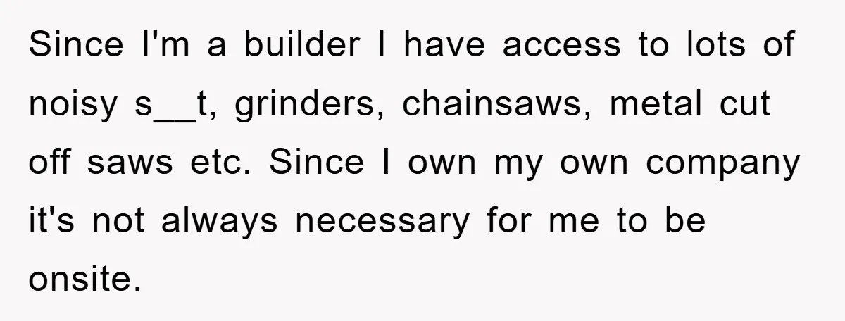 Since I'm a builder I have access to lots of noisy s__t, grinders, chainsaws, metal cut off saws etc. Since I own my own company it's not always necessary for...
