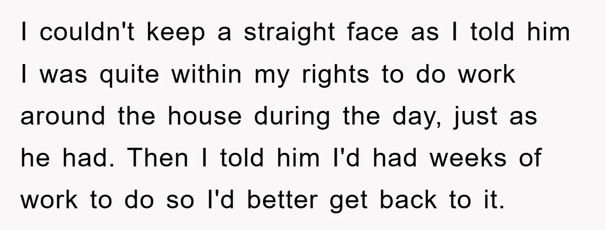I couldn't keep a straight face as I told him I was quite within my rights to do work around the house during the day, just as he had. Then...