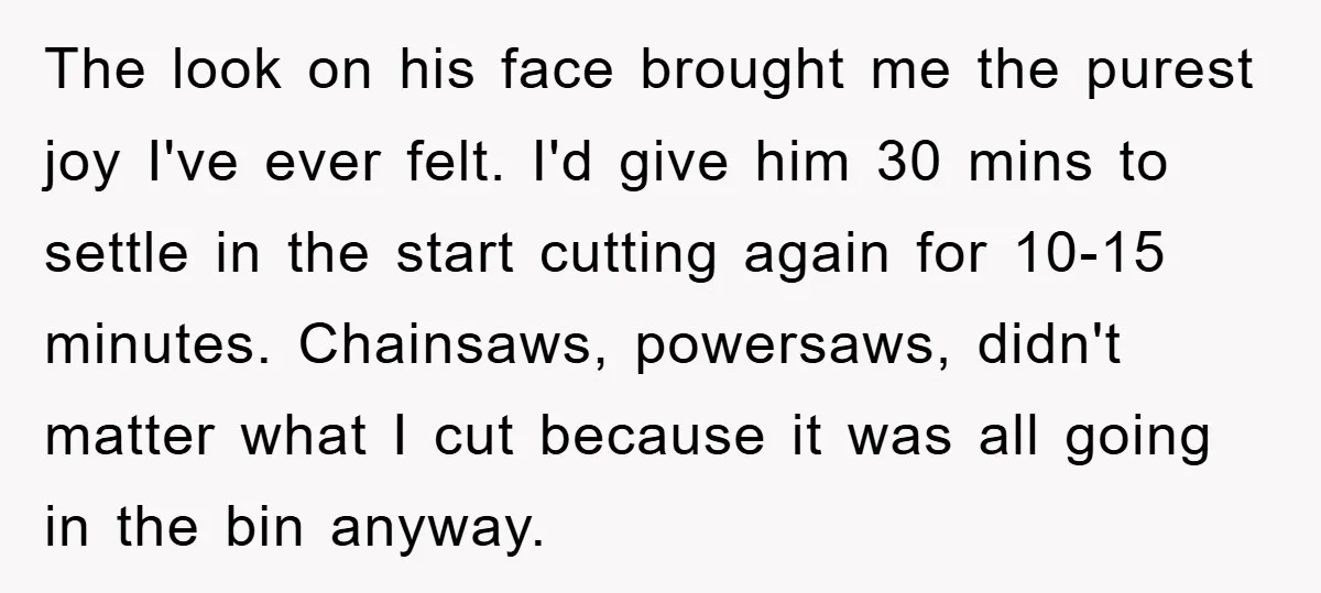 The look on his face brought me the purest joy I've ever felt. I'd give him 30 mins to settle in the start cutting again for 10-15 minutes. Chainsaws, powersaws,...