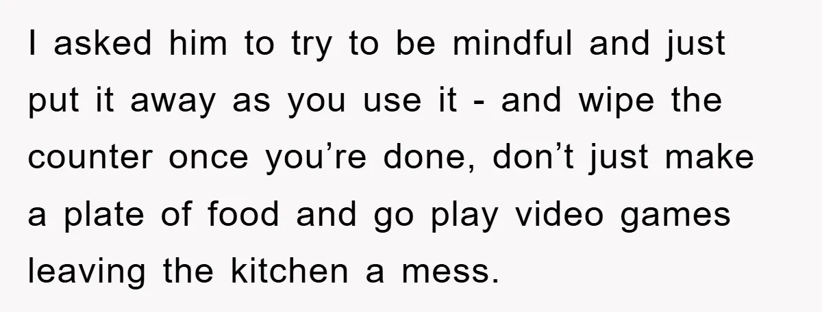 I asked him to try to be mindful and just put it away as you use it - and wipe the counter once you’re done, don’t just make a plate...