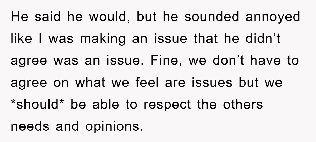 He said he would, but he sounded annoyed like I was making an issue that he didn’t agree was an issue. Fine, we don’t have to agree on what we...