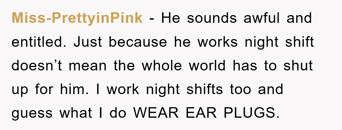 Miss-PrettyinPink − He sounds awful and entitled. Just because he works night shift doesn’t mean the whole world has to shut up for him. I work night shifts too and...