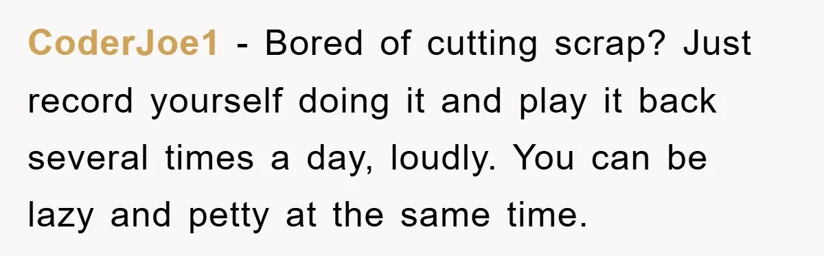 CoderJoe1 − Bored of cutting scrap? Just record yourself doing it and play it back several times a day, loudly. You can be lazy and petty at the same time.