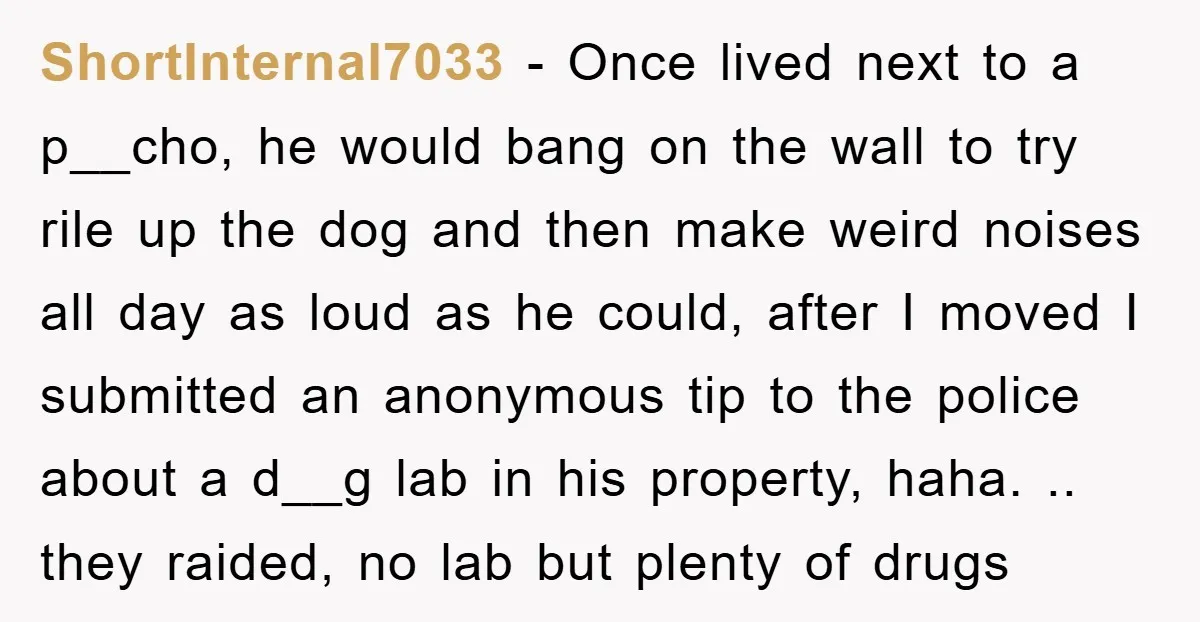 ShortInternal7033 − Once lived next to a p__cho, he would bang on the wall to try rile up the dog and then make weird noises all day as loud as...