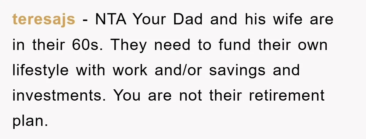 teresajs - NTA Your Dad and his wife are in their 60s. They need to fund their own lifestyle with work and/or savings and investments. You are not their retirement...