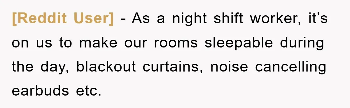 [Reddit User] − As a night shift worker, it’s on us to make our rooms sleepable during the day, blackout curtains, noise cancelling earbuds etc.