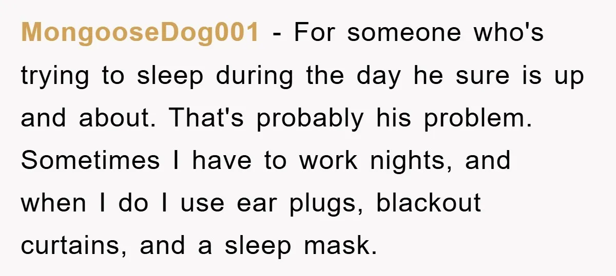 MongooseDog001 − For someone who's trying to sleep during the day he sure is up and about. That's probably his problem. Sometimes I have to work nights, and when I...