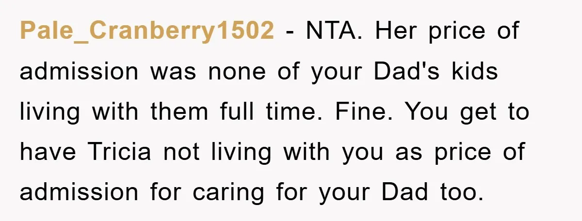 Pale_Cranberry1502 - NTA. Her price of admission was none of your Dad's kids living with them full time. Fine. You get to have Tricia not living with you as price...