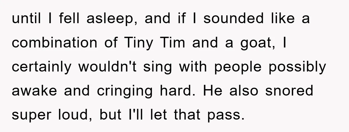 until I fell asleep, and if I sounded like a combination of Tiny Tim and a goat, I certainly wouldn't sing with people possibly awake and cringing hard. He also...