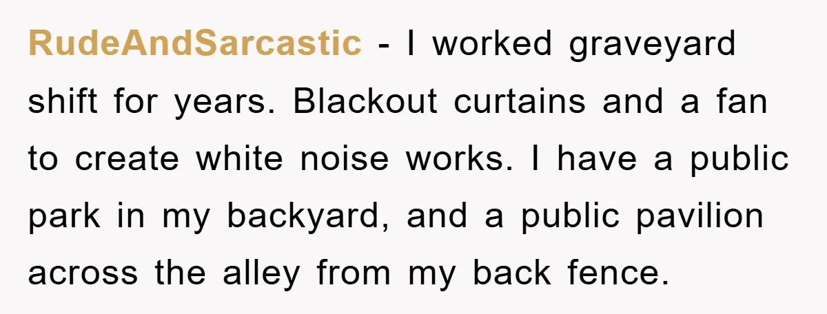 RudeAndSarcastic − I worked graveyard shift for years. Blackout curtains and a fan to create white noise works. I have a public park in my backyard, and a public pavilion...