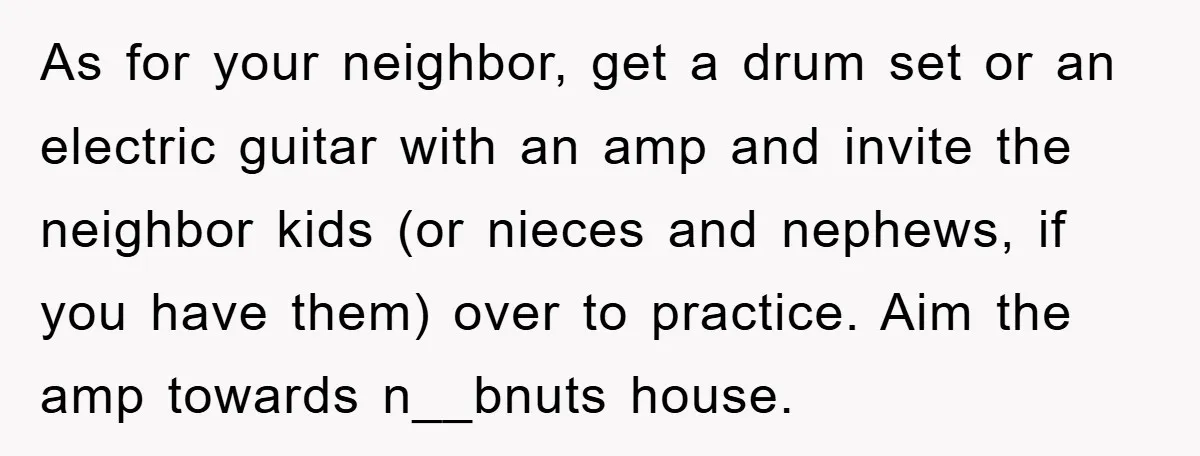 As for your neighbor, get a drum set or an electric guitar with an amp and invite the neighbor kids (or nieces and nephews, if you have them) over to...